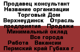 Продавец-консультант › Название организации ­ Торговый Дом Верхнеудинск › Отрасль предприятия ­ Продажи › Минимальный оклад ­ 15 000 - Все города Работа » Вакансии   . Пермский край,Губаха г.